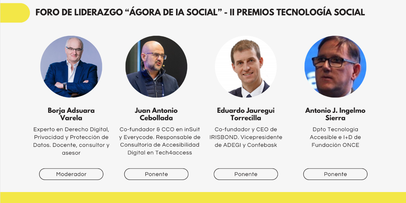 Imagen promocional del Foro de Liderazgo “Ágora de IA Social” – II Premios Tecnología Social. Aparecen cuatro participantes representados mediante fotografías individuales en formato circular, acompañadas de su nombre, cargo y rol en el evento. De izquierda a derecha: Una persona identificada como Borja Adsuara Varela, experto en Derecho Digital, Privacidad y Protección de Datos, presentado como moderador. Una persona identificada como Juan Antonio Cebollada, cofundador y CCO en inSuit y Everycode, responsable de Consultoría de Accesibilidad Digital en Tech4access, con el rol de ponente. Una persona identificada como Eduardo Jauregui Torrecilla, cofundador y CEO de IRISBOND y vicepresidente de ADEGI y Confebask, también como ponente. Una persona identificada como Antonio J. Ingelmo Sierra, del Departamento de Tecnología Accesible e I+D de Fundación ONCE, igualmente con el rol de ponente.