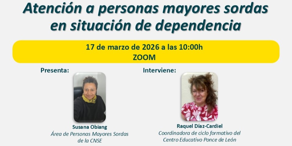 Cartel informativo de un webinario titulado “Atención a personas mayores sordas en situación de dependencia”. En la parte superior aparece el título en letras grandes. Debajo, un recuadro amarillo indica la fecha y hora: 17 de marzo de 2026 a las 10:00h, y la plataforma: Zoom. En la zona inferior se muestran dos secciones:  A la izquierda, el apartado “Presenta:” junto a una fotografía de una persona identificada como Susana Obiang, del Área de Personas Mayores Sordas de la CNSE. A la derecha, el apartado “Interviene:” con una fotografía de una persona identificada como Raquel Díaz‑Cardiel, coordinadora de ciclo formativo del Centro Educativo Ponce de León.  El diseño utiliza colores suaves y un formato organizado para facilitar la lectura.
